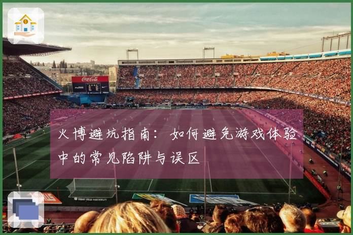 火博避坑指南：如何避免游戏体验中的常见陷阱与误区